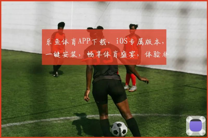 乐鱼体育APP下载，iOS专属版本，一键安装，畅享体育盛宴，体验非凡